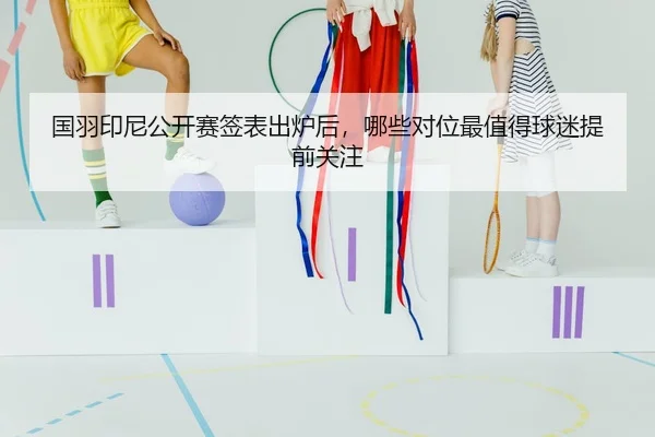 国羽印尼公开赛签表出炉后，哪些对位最值得球迷提前关注