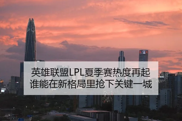 英雄联盟LPL夏季赛热度再起 谁能在新格局里抢下关键一城